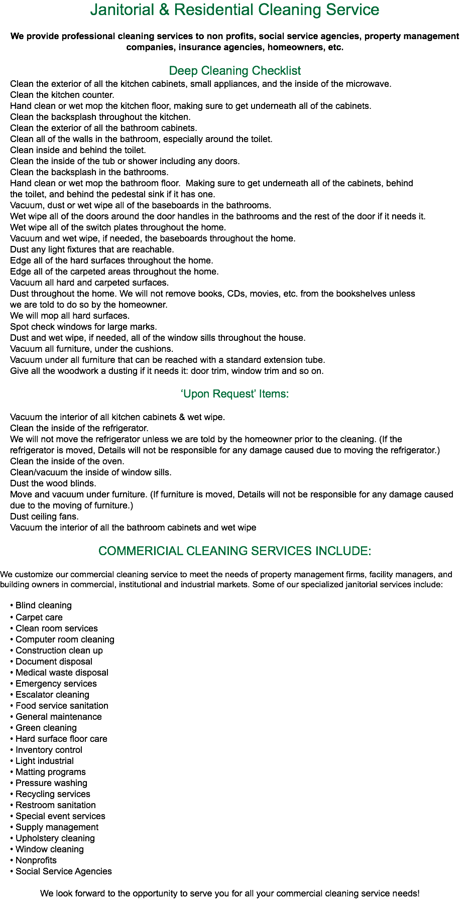 Janitorial & Residential Cleaning Service We provide professional cleaning services to non profits, social service agencies, property management companies, insurance agencies, homeowners, etc. Deep Cleaning Checklist Clean the exterior of all the kitchen cabinets, small appliances, and the inside of the microwave. Clean the kitchen counter. Hand clean or wet mop the kitchen floor, making sure to get underneath all of the cabinets. Clean the backsplash throughout the kitchen. Clean the exterior of all the bathroom cabinets. Clean all of the walls in the bathroom, especially around the toilet. Clean inside and behind the toilet. Clean the inside of the tub or shower including any doors. Clean the backsplash in the bathrooms. Hand clean or wet mop the bathroom floor. Making sure to get underneath all of the cabinets, behind the toilet, and behind the pedestal sink if it has one. Vacuum, dust or wet wipe all of the baseboards in the bathrooms. Wet wipe all of the doors around the door handles in the bathrooms and the rest of the door if it needs it. Wet wipe all of the switch plates throughout the home. Vacuum and wet wipe, if needed, the baseboards throughout the home. Dust any light fixtures that are reachable. Edge all of the hard surfaces throughout the home. Edge all of the carpeted areas throughout the home. Vacuum all hard and carpeted surfaces. Dust throughout the home. We will not remove books, CDs, movies, etc. from the bookshelves unless we are told to do so by the homeowner. We will mop all hard surfaces. Spot check windows for large marks. Dust and wet wipe, if needed, all of the window sills throughout the house. Vacuum all furniture, under the cushions. Vacuum under all furniture that can be reached with a standard extension tube. Give all the woodwork a dusting if it needs it: door trim, window trim and so on. ‘Upon Request’ Items: Vacuum the interior of all kitchen cabinets & wet wipe. Clean the inside of the refrigerator. We will not move the refrigerator unless we are told by the homeowner prior to the cleaning. (If the refrigerator is moved, Details will not be responsible for any damage caused due to moving the refrigerator.) Clean the inside of the oven. Clean/vacuum the inside of window sills. Dust the wood blinds. Move and vacuum under furniture. (If furniture is moved, Details will not be responsible for any damage caused due to the moving of furniture.) Dust ceiling fans. Vacuum the interior of all the bathroom cabinets and wet wipe COMMERICIAL CLEANING SERVICES INCLUDE: We customize our commercial cleaning service to meet the needs of property management firms, facility managers, and building owners in commercial, institutional and industrial markets. Some of our specialized janitorial services include: • Blind cleaning • Carpet care • Clean room services • Computer room cleaning • Construction clean up • Document disposal • Medical waste disposal • Emergency services • Escalator cleaning • Food service sanitation • General maintenance • Green cleaning • Hard surface floor care • Inventory control • Light industrial • Matting programs • Pressure washing • Recycling services • Restroom sanitation • Special event services • Supply management • Upholstery cleaning • Window cleaning • Nonprofits • Social Service Agencies We look forward to the opportunity to serve you for all your commercial cleaning service needs!
