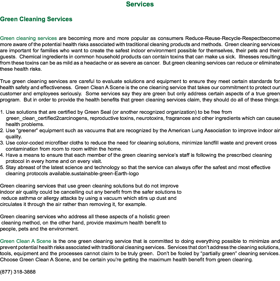 Services Green Cleaning Services Green cleaning services are becoming more and more popular as consumers Reduce-Reuse-Recycle-Respectbecome more aware of the potential health risks associated with traditional cleaning products and methods. Green cleaning services are important for families who want to create the safest indoor environment possible for themselves, their pets and their guests. Chemical ingredients in common household products can contain toxins that can make us sick. Illnesses resulting from these toxins can be as mild as a headache or as severe as cancer. But green cleaning services can reduce or eliminate these health risks. True green cleaning services are careful to evaluate solutions and equipment to ensure they meet certain standards for health safety and effectiveness. Green Clean A Scene is the one cleaning service that takes our commitment to protect our customer and employees seriously. Some services say they are green but only address certain aspects of a true green program. But in order to provide the health benefits that green cleaning services claim, they should do all of these things: 1. Use solutions that are certified by Green Seal (or another recognized organization) to be free from green_clean_certified2carcinogens, reproductive toxins, neurotoxins, fragrances and other ingredients which can cause health problems.
2. Use “greener” equipment such as vacuums that are recognized by the American Lung Association to improve indoor air quality.
3. Use color-coded microfiber cloths to reduce the need for cleaning solutions, minimize landfill waste and prevent cross contamination from room to room within the home.
4. Have a means to ensure that each member of the green cleaning service’s staff is following the prescribed cleaning protocol in every home and on every visit.
5. Stay abreast of the latest science and technology so that the service can always offer the safest and most effective cleaning protocols available.sustainable-green-Earth-logo Green cleaning services that use green cleaning solutions but do not improve indoor air quality could be cancelling out any benefit from the safer solutions to reduce asthma or allergy attacks by using a vacuum which stirs up dust and circulates it through the air rather than removing it, for example. Green cleaning services who address all these aspects of a holistic green cleaning method, on the other hand, provide maximum health benefit to people, pets and the environment. Green Clean A Scene is the one green cleaning service that is committed to doing everything possible to minimize and prevent potential health risks associated with traditional cleaning services. Services that don’t address the cleaning solutions, tools, equipment and the processes cannot claim to be truly green. Don’t be fooled by “partially green” cleaning services. Choose Green Clean A Scene, and be certain you’re getting the maximum health benefit from green cleaning. (877) 318-3888

