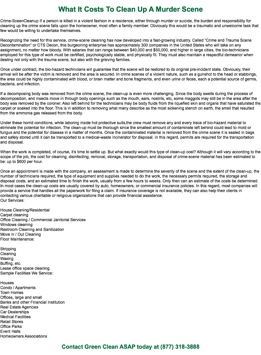 
What It Costs To Clean Up A Murder Scene Crime-SceenCleanup If a person is killed in a violent fashion in a residence, either through murder or suicide, the burden and responsibility for cleaning up the crime scene falls upon the homeowner, most often a family member. Obviously this would be a traumatic and unwelcome task that few would be willing to undertake themselves. Recognizing the need for this service, crime-scene cleaning has now developed into a fast-growing industry. Called “Crime and Trauma Scene Decontamination” or CTS Decon, this burgeoning enterprise has approximately 300 companies in the United States who will take on any assignment, no matter how bloody. With salaries that can range between $40,000 and $50,000, and higher in large cities, the bio-technicians employed for this type of work must be certified, psychologically stable, and physically fit. They must also maintain a respectful demeanor when dealing not only with the trauma scene, but also with the grieving families. Once under contract, the bio-hazard technicians will guarantee that the scene will be restored to its original pre-incident state. Obviously, their arrival will be after the victim is removed and the area is secured. In crime scenes of a violent nature, such as a gunshot to the head or stabbings, the area could be highly contaminated with blood, or brain matter and bone fragments, and even urine or feces, each a potential source of germs, bacteria, and infection. If a decomposing body was removed from the crime scene, the clean-up is even more challenging. Since the body swells during the process of decomposition, and insects move in through body openings such as the mouth, ears, nostrils, etc, some maggots may still be in the area after the body was removed by the coroner. Also left behind for the technicians may be body fluids from the liquefied skin and organs that have saturated the carpet or soaked into the floor. This is in addition to removing what many describe as the most sickening stench on earth, the smell that resulted from the ammonia gas released from the body. Under these horrid conditions, while laboring inside hot protective suits,the crew must remove any and every trace of bio-hazard material to eliminate the potential for infection. The clean-up must be thorough since the smallest amount of contaminate left behind could lead to mold or fungus and the potential for disease in a matter of months. Once the contaminated material is removed from the crime scene it is sealed in bags and safely stored until it can be transported to a medical-waste incinerator for disposal. In this regard, permits are required for the transportation and disposal. When the work is completed, of course, it’s time to settle up. But what exactly would this type of clean-up cost? Although it will vary according to the scope of the job, the cost for cleaning, disinfecting, removal, storage, transportation, and disposal of crime-scene material has been estimated to be: up to $600 per hour. Once an appointment is made with the company, an assessment is made to determine the severity of the scene and the extent of the clean-up, the number of technicians required, the type of equipment and supplies needed to do the work, the necessary permits required, the storage and disposal costs, and an estimated time to finish the work, usually from a few hours to weeks. Only then can an estimate of the costs be determined. In most cases the clean-up costs are usually covered by auto, homeowners, or commercial insurance policies. In this regard, most companies will provide a service that handles all the paperwork for filing a claim. If insurance coverage is not available, they can also help their clients in contacting various charitable or religious organizations that can provide financial assistance.
Our Services: House Cleaning/Residential
Carpet cleaning
Office Cleaning / Commercial Janitorial Services
Windows cleaning
Restroom Cleaning and Sanitization
Move in / Out Cleaning
Floor Maintenance: Stripping
Cleaning
Waxing
Buffing, etc.
Lease office space cleaning
Sample Facilities We Service: Houses
Condo / Apartments
Town Homes
Offices, large and small
Banks and other Financial Institution
Real Estate Agencies
Car Dealerships
Medical Facilities
Retail Stores
Office Parks
Event Halls
Homeowners Associations Contact Green Clean ASAP today at (877) 318-3888
