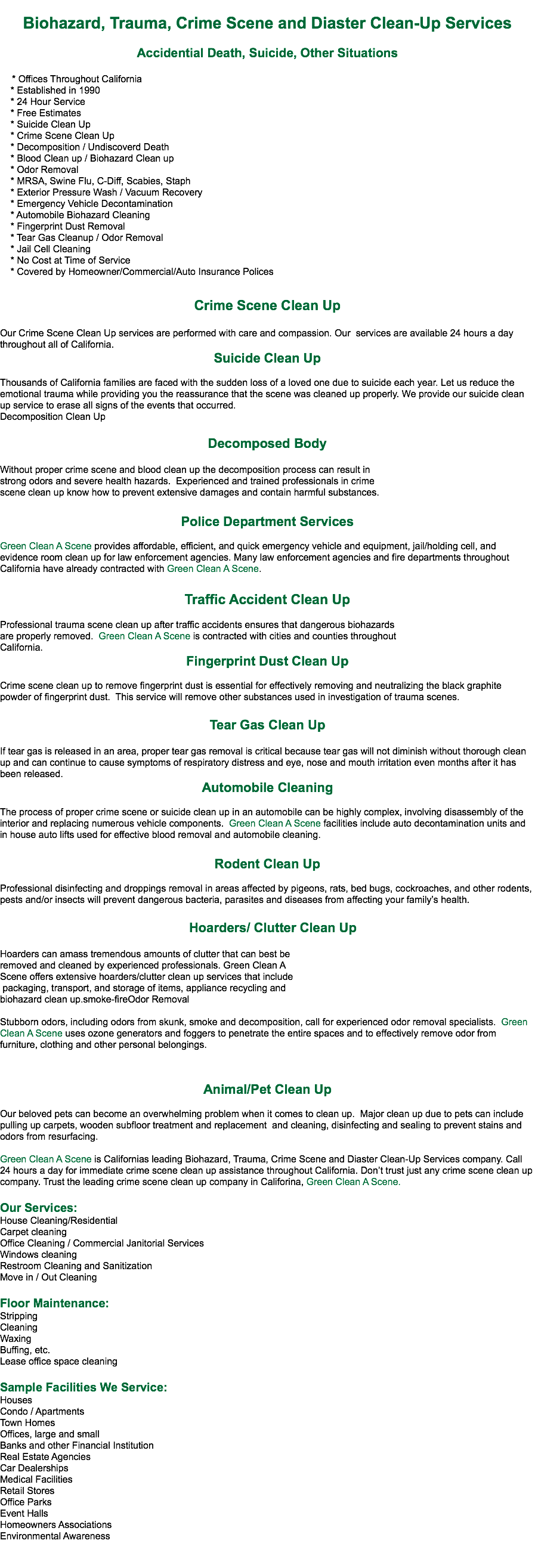 
Biohazard, Trauma, Crime Scene and Diaster Clean-Up Services Accidential Death, Suicide, Other Situations * Offices Throughout California * Established in 1990 * 24 Hour Service * Free Estimates * Suicide Clean Up * Crime Scene Clean Up * Decomposition / Undiscoverd Death * Blood Clean up / Biohazard Clean up * Odor Removal * MRSA, Swine Flu, C-Diff, Scabies, Staph * Exterior Pressure Wash / Vacuum Recovery * Emergency Vehicle Decontamination * Automobile Biohazard Cleaning * Fingerprint Dust Removal * Tear Gas Cleanup / Odor Removal * Jail Cell Cleaning * No Cost at Time of Service * Covered by Homeowner/Commercial/Auto Insurance Polices Crime Scene Clean Up Our Crime Scene Clean Up services are performed with care and compassion. Our services are available 24 hours a day throughout all of California.
Suicide Clean Up Thousands of California families are faced with the sudden loss of a loved one due to suicide each year. Let us reduce the emotional trauma while providing you the reassurance that the scene was cleaned up properly. We provide our suicide clean up service to erase all signs of the events that occurred.
Decomposition Clean Up Decomposed Body Without proper crime scene and blood clean up the decomposition process can result in strong odors and severe health hazards. Experienced and trained professionals in crime scene clean up know how to prevent extensive damages and contain harmful substances. Police Department Services Green Clean A Scene provides affordable, efficient, and quick emergency vehicle and equipment, jail/holding cell, and evidence room clean up for law enforcement agencies. Many law enforcement agencies and fire departments throughout California have already contracted with Green Clean A Scene. Traffic Accident Clean Up Professional trauma scene clean up after traffic accidents ensures that dangerous biohazards are properly removed. Green Clean A Scene is contracted with cities and counties throughout California.
Fingerprint Dust Clean Up Crime scene clean up to remove fingerprint dust is essential for effectively removing and neutralizing the black graphite powder of fingerprint dust. This service will remove other substances used in investigation of trauma scenes. Tear Gas Clean Up If tear gas is released in an area, proper tear gas removal is critical because tear gas will not diminish without thorough clean up and can continue to cause symptoms of respiratory distress and eye, nose and mouth irritation even months after it has been released.
Automobile Cleaning The process of proper crime scene or suicide clean up in an automobile can be highly complex, involving disassembly of the interior and replacing numerous vehicle components. Green Clean A Scene facilities include auto decontamination units and in house auto lifts used for effective blood removal and automobile cleaning. Rodent Clean Up Professional disinfecting and droppings removal in areas affected by pigeons, rats, bed bugs, cockroaches, and other rodents, pests and/or insects will prevent dangerous bacteria, parasites and diseases from affecting your family’s health. Hoarders/ Clutter Clean Up Hoarders can amass tremendous amounts of clutter that can best be removed and cleaned by experienced professionals. Green Clean A Scene offers extensive hoarders/clutter clean up services that include packaging, transport, and storage of items, appliance recycling and biohazard clean up.smoke-fireOdor Removal Stubborn odors, including odors from skunk, smoke and decomposition, call for experienced odor removal specialists. Green Clean A Scene uses ozone generators and foggers to penetrate the entire spaces and to effectively remove odor from furniture, clothing and other personal belongings. Animal/Pet Clean Up Our beloved pets can become an overwhelming problem when it comes to clean up. Major clean up due to pets can include pulling up carpets, wooden subfloor treatment and replacement and cleaning, disinfecting and sealing to prevent stains and odors from resurfacing. Green Clean A Scene is Californias leading Biohazard, Trauma, Crime Scene and Diaster Clean-Up Services company. Call 24 hours a day for immediate crime scene clean up assistance throughout California. Don’t trust just any crime scene clean up company. Trust the leading crime scene clean up company in Califorina, Green Clean A Scene. Our Services:
House Cleaning/Residential
Carpet cleaning
Office Cleaning / Commercial Janitorial Services
Windows cleaning
Restroom Cleaning and Sanitization
Move in / Out Cleaning Floor Maintenance:
Stripping
Cleaning
Waxing
Buffing, etc.
Lease office space cleaning Sample Facilities We Service:
Houses
Condo / Apartments
Town Homes
Offices, large and small
Banks and other Financial Institution
Real Estate Agencies
Car Dealerships
Medical Facilities
Retail Stores
Office Parks
Event Halls
Homeowners Associations
Environmental Awareness 