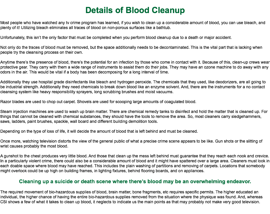 
Details of Blood Cleanup Most people who have watched any tv crime program has learned, if you wish to clean up a considerable amount of blood, you can use bleach, and plenty of it! Utilizing bleach eliminates all traces of blood on non-porous surfaces like a bathtub. Unfortunately, this isn’t the only factor that must be completed when you perform blood cleanup due to a death or major accident. Not only do the traces of blood must be removed, but the space additionally needs to be decontaminated. This is the vital part that is lacking when people try the cleansing process on their own. Anytime there’s the presence of blood, there’s the potential for an infection by those who come in contact with it. Because of this, clean-up crews wear protective gear. They carry with them a wide range of instruments to assist them do their jobs. They may have an ozone machine to do away with any odors in the air. This would be vital if a body has been decomposing for a long interval of time. Additionally they use hospital grade disinfectants like bleach and hydrogen peroxide. The chemicals that they used, like deodorizers, are all going to be industrial strength. Additionally they need chemicals to break down blood like an enzyme solvent. And, there are the instruments for a no contact cleansing system like heavy responsibility sprayers, long scrubbing brushes and moist vacuums. Razor blades are used to chop out carpet. Shovels are used for scooping large amounts of coagulated blood. Steam injection machines are used to wash up brain matter. There are chemical remedy tanks to disinfect and hold the matter that is cleaned up. For things that cannot be cleaned with chemical substances, they should have the tools to remove the area. So, most cleaners carry sledgehammers, saws, ladders, paint brushes, spackle, wall board and different building demolition tools. Depending on the type of loss of life, it will decide the amount of blood that is left behind and must be cleaned. Once more, watching television distorts the view of the general public of what a precise crime scene appears to be like. Gun shots or the slitting of wrist causes probably the most blood. A gunshot to the chest produces very little blood. And those that clean up the mess left behind must guarantee that they reach each nook and crevice. In a particularly violent crime, there could also be a considerable amount of blood and it might have spattered over a large area. Cleaners must look in each doable space where blood may have reached. This includes the plain washing of partitions and removing of carpets. Locations that somebody might overlook could be up high on building frames, in lighting fixtures, behind flooring boards, and on appliances. Cleaning up a suicide or death scene where there’s blood may be an overwhelming endeavor. The required movement of bio-hazardous supplies of blood, brain matter, bone fragments, etc requires specific permits. The higher educated an individual, the higher chance of having the entire bio-hazardous supplies removed from the situation where the physique was found. And, whereas CSI shows a few of what it takes to clean up blood, it neglects to indicate us the main points as that may probably not make very good television. 