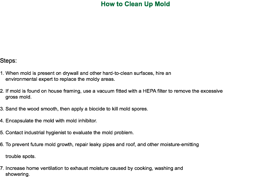How to Clean Up Mold Steps: 1. When mold is present on drywall and other hard-to-clean surfaces, hire an environmental expert to replace the moldy areas. 2. If mold is found on house framing, use a vacuum fitted with a HEPA filter to remove the excessive gross mold. 3. Sand the wood smooth, then apply a biocide to kill mold spores. 4. Encapsulate the mold with mold inhibitor. 5. Contact industrial hygienist to evaluate the mold problem. 6. To prevent future mold growth, repair leaky pipes and roof, and other moisture-emitting trouble spots. 7. Increase home ventilation to exhaust moisture caused by cooking, washing and showering.