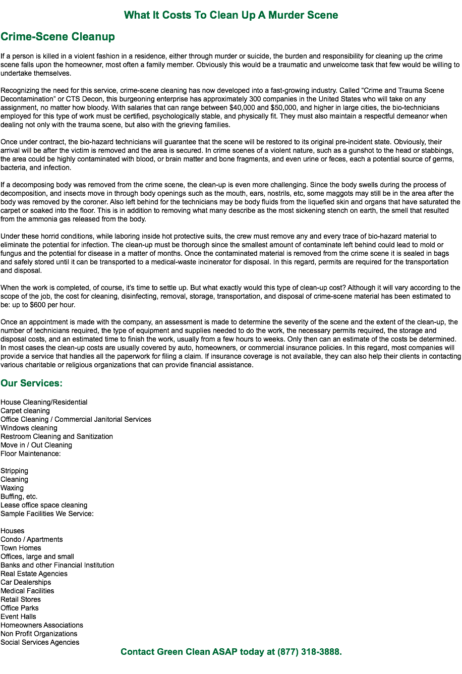 
What It Costs To Clean Up A Murder Scene Crime-Scene Cleanup If a person is killed in a violent fashion in a residence, either through murder or suicide, the burden and responsibility for cleaning up the crime scene falls upon the homeowner, most often a family member. Obviously this would be a traumatic and unwelcome task that few would be willing to undertake themselves. Recognizing the need for this service, crime-scene cleaning has now developed into a fast-growing industry. Called “Crime and Trauma Scene Decontamination” or CTS Decon, this burgeoning enterprise has approximately 300 companies in the United States who will take on any assignment, no matter how bloody. With salaries that can range between $40,000 and $50,000, and higher in large cities, the bio-technicians employed for this type of work must be certified, psychologically stable, and physically fit. They must also maintain a respectful demeanor when dealing not only with the trauma scene, but also with the grieving families. Once under contract, the bio-hazard technicians will guarantee that the scene will be restored to its original pre-incident state. Obviously, their arrival will be after the victim is removed and the area is secured. In crime scenes of a violent nature, such as a gunshot to the head or stabbings, the area could be highly contaminated with blood, or brain matter and bone fragments, and even urine or feces, each a potential source of germs, bacteria, and infection. If a decomposing body was removed from the crime scene, the clean-up is even more challenging. Since the body swells during the process of decomposition, and insects move in through body openings such as the mouth, ears, nostrils, etc, some maggots may still be in the area after the body was removed by the coroner. Also left behind for the technicians may be body fluids from the liquefied skin and organs that have saturated the carpet or soaked into the floor. This is in addition to removing what many describe as the most sickening stench on earth, the smell that resulted from the ammonia gas released from the body. Under these horrid conditions, while laboring inside hot protective suits, the crew must remove any and every trace of bio-hazard material to eliminate the potential for infection. The clean-up must be thorough since the smallest amount of contaminate left behind could lead to mold or fungus and the potential for disease in a matter of months. Once the contaminated material is removed from the crime scene it is sealed in bags and safely stored until it can be transported to a medical-waste incinerator for disposal. In this regard, permits are required for the transportation and disposal. When the work is completed, of course, it’s time to settle up. But what exactly would this type of clean-up cost? Although it will vary according to the scope of the job, the cost for cleaning, disinfecting, removal, storage, transportation, and disposal of crime-scene material has been estimated to be: up to $600 per hour. Once an appointment is made with the company, an assessment is made to determine the severity of the scene and the extent of the clean-up, the number of technicians required, the type of equipment and supplies needed to do the work, the necessary permits required, the storage and disposal costs, and an estimated time to finish the work, usually from a few hours to weeks. Only then can an estimate of the costs be determined. In most cases the clean-up costs are usually covered by auto, homeowners, or commercial insurance policies. In this regard, most companies will provide a service that handles all the paperwork for filing a claim. If insurance coverage is not available, they can also help their clients in contacting various charitable or religious organizations that can provide financial assistance. Our Services: House Cleaning/Residential
Carpet cleaning
Office Cleaning / Commercial Janitorial Services
Windows cleaning
Restroom Cleaning and Sanitization
Move in / Out Cleaning
Floor Maintenance: Stripping
Cleaning
Waxing
Buffing, etc.
Lease office space cleaning
Sample Facilities We Service: Houses
Condo / Apartments
Town Homes
Offices, large and small
Banks and other Financial Institution
Real Estate Agencies
Car Dealerships
Medical Facilities
Retail Stores
Office Parks
Event Halls
Homeowners Associations
Non Profit Organizations
Social Services Agencies
Contact Green Clean ASAP today at (877) 318-3888. 